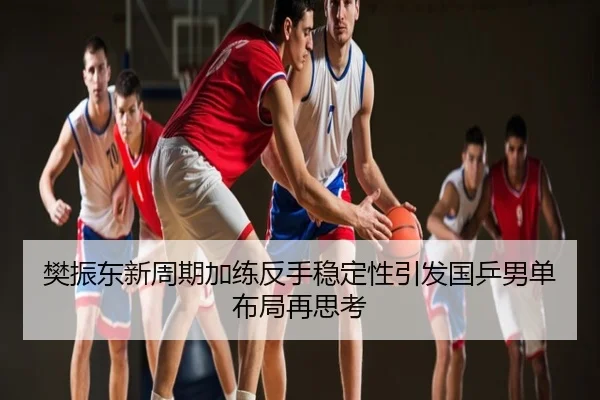 樊振东新周期加练反手稳定性引发国乒男单布局再思考