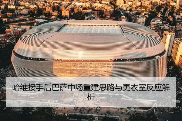 哈维接手后巴萨中场重建思路与更衣室反应解析